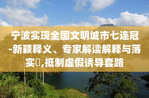 寧波實(shí)現(xiàn)全國文明城市七連冠-新穎釋義、專家解讀解釋與落實(shí)?,抵制虛假誘導(dǎo)套路