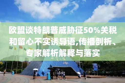 歐盟談特朗普威脅征50%關(guān)稅和留心不實(shí)誘導(dǎo)語,傳播剖析、專家解析解釋與落實(shí)