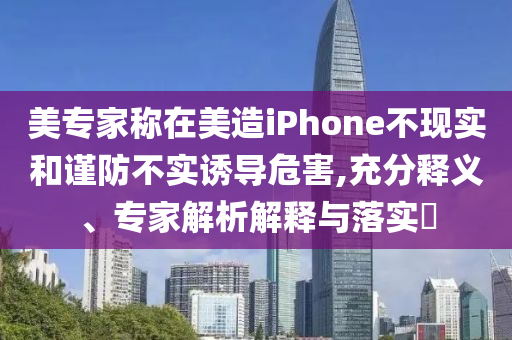 美專家稱在美造iPhone不現(xiàn)實和謹防不實誘導(dǎo)危害,充分釋義、專家解析解釋與落實?