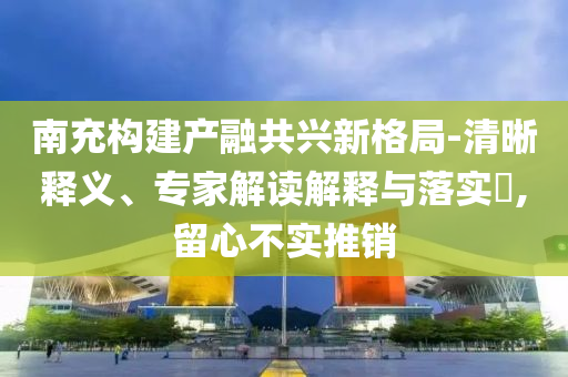 南充構建產(chǎn)融共興新格局-清晰釋義、專家解讀解釋與落實?,留心不實推銷