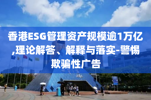 香港ESG管理資產(chǎn)規(guī)模逾1萬億,理論解答、解釋與落實(shí)-警惕欺騙性廣告