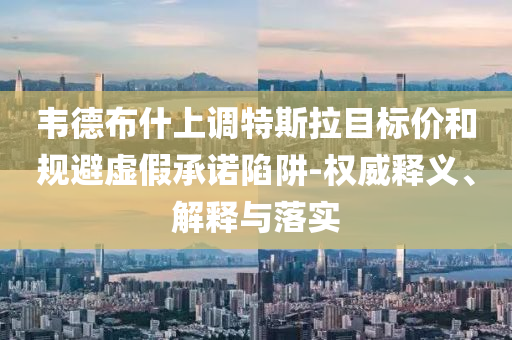 韋德布什上調(diào)特斯拉目標(biāo)價和規(guī)避虛假承諾陷阱-權(quán)威釋義、解釋與落實