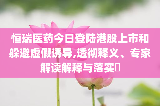 恒瑞醫(yī)藥今日登陸港股上市和躲避虛假誘導(dǎo),透徹釋義、專家解讀解釋與落實?