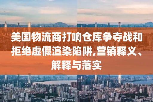 美國物流商打響倉庫爭奪戰(zhàn)和拒絕虛假渲染陷阱,營銷釋義、解釋與落實