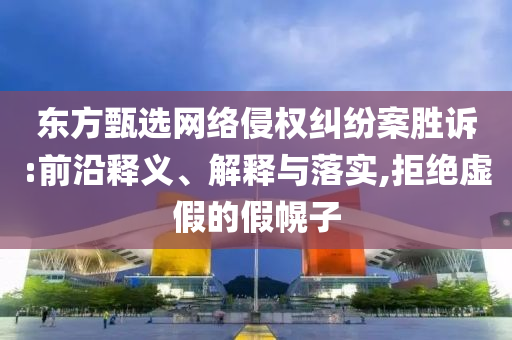 東方甄選網(wǎng)絡(luò)侵權(quán)糾紛案勝訴:前沿釋義、解釋與落實,拒絕虛假的假幌子