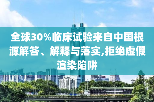 全球30%臨床試驗來自中國根源解答、解釋與落實,拒絕虛假渲染陷阱