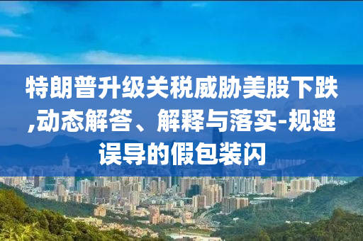 特朗普升級(jí)關(guān)稅威脅美股下跌,動(dòng)態(tài)解答、解釋與落實(shí)-規(guī)避誤導(dǎo)的假包裝閃