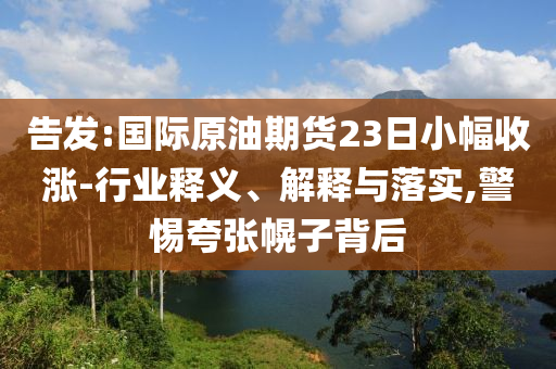 告發(fā):國(guó)際原油期貨23日小幅收漲-行業(yè)釋義、解釋與落實(shí),警惕夸張幌子背后