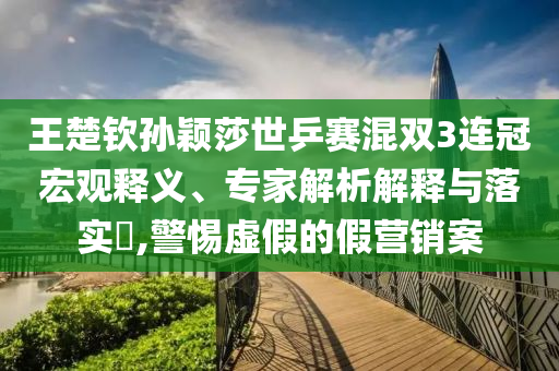王楚欽孫穎莎世乒賽混雙3連冠宏觀釋義、專(zhuān)家解析解釋與落實(shí)?,警惕虛假的假營(yíng)銷(xiāo)案