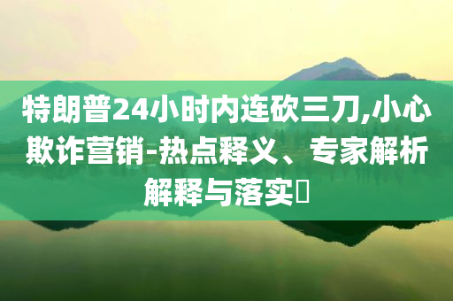 特朗普24小時(shí)內(nèi)連砍三刀,小心欺詐營(yíng)銷(xiāo)-熱點(diǎn)釋義、專(zhuān)家解析解釋與落實(shí)?