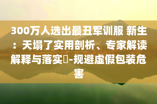 300萬(wàn)人選出最丑軍訓(xùn)服 新生：天塌了實(shí)用剖析、專(zhuān)家解讀解釋與落實(shí)?-規(guī)避虛假包裝危害