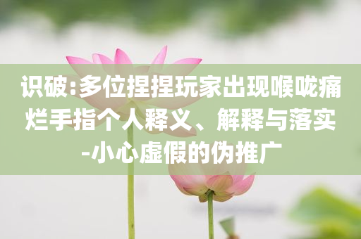 識(shí)破:多位捏捏玩家出現(xiàn)喉嚨痛爛手指?jìng)€(gè)人釋義、解釋與落實(shí)-小心虛假的偽推廣