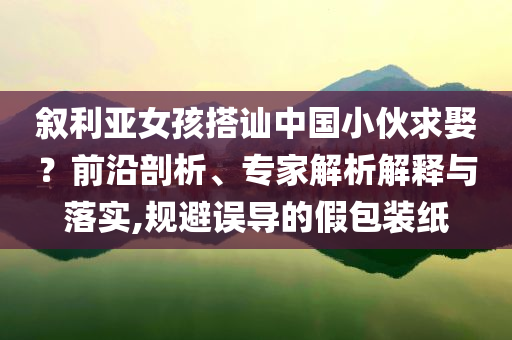 敘利亞女孩搭訕中國小伙求娶？前沿剖析、專家解析解釋與落實(shí),規(guī)避誤導(dǎo)的假包裝紙