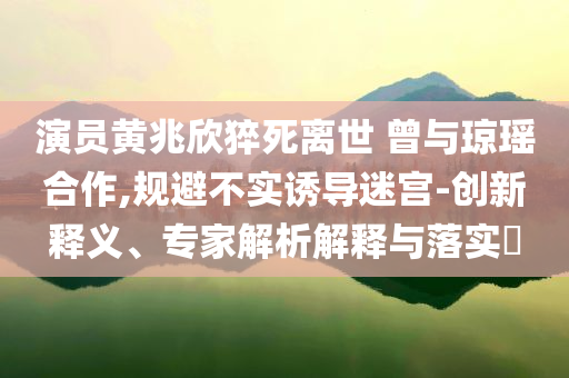 演員黃兆欣猝死離世 曾與瓊瑤合作,規(guī)避不實(shí)誘導(dǎo)迷宮-創(chuàng)新釋義、專家解析解釋與落實(shí)?