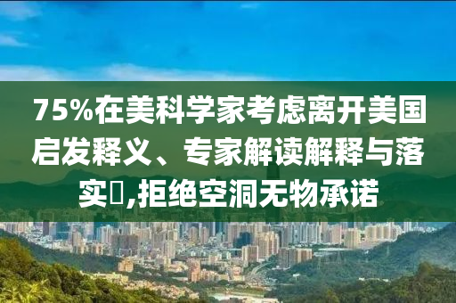 75%在美科學(xué)家考慮離開美國啟發(fā)釋義、專家解讀解釋與落實(shí)?,拒絕空洞無物承諾