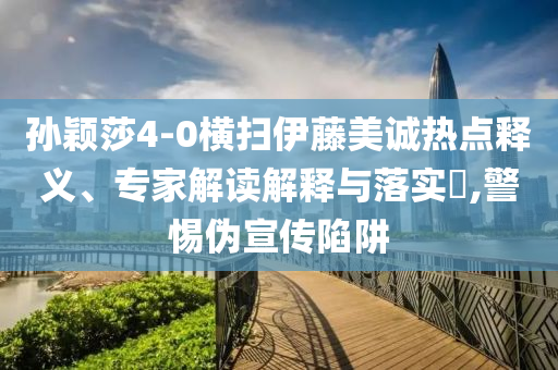 孫穎莎4-0橫掃伊藤美誠(chéng)熱點(diǎn)釋義、專家解讀解釋與落實(shí)?,警惕偽宣傳陷阱