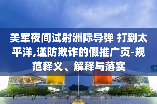 美軍夜間試射洲際導(dǎo)彈 打到太平洋,謹(jǐn)防欺詐的假推廣頁-規(guī)范釋義、解釋與落實