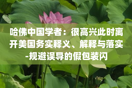 哈佛中國(guó)學(xué)者：很高興此時(shí)離開美國(guó)務(wù)實(shí)釋義、解釋與落實(shí)-規(guī)避誤導(dǎo)的假包裝閃