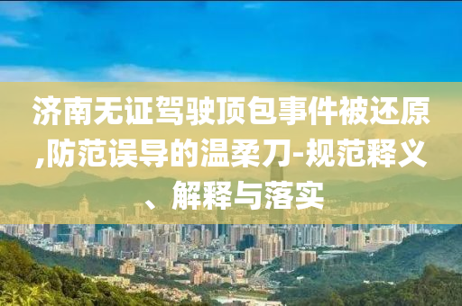 濟南無證駕駛頂包事件被還原,防范誤導的溫柔刀-規(guī)范釋義、解釋與落實
