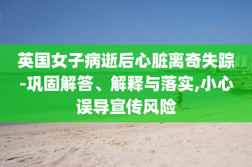 英國女子病逝后心臟離奇失蹤-鞏固解答、解釋與落實,小心誤導(dǎo)宣傳風(fēng)險