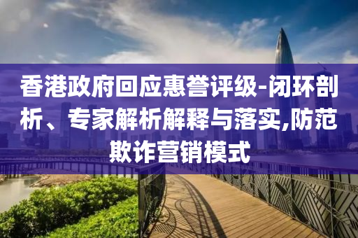 香港政府回應(yīng)惠譽(yù)評級-閉環(huán)剖析、專家解析解釋與落實,防范欺詐營銷模式