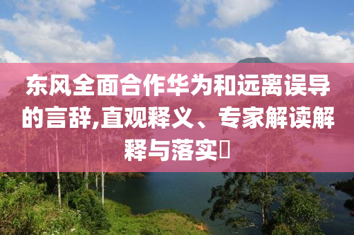 東風(fēng)全面合作華為和遠(yuǎn)離誤導(dǎo)的言辭,直觀釋義、專家解讀解釋與落實?