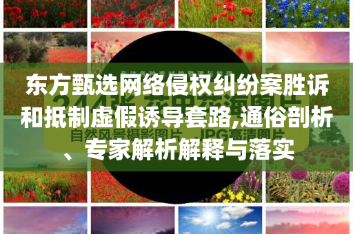 東方甄選網(wǎng)絡侵權糾紛案勝訴和抵制虛假誘導套路,通俗剖析、專家解析解釋與落實
