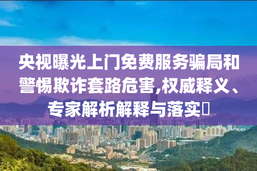 央視曝光上門免費服務(wù)騙局和警惕欺詐套路危害,權(quán)威釋義、專家解析解釋與落實?