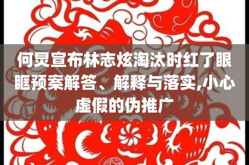 何炅宣布林志炫淘汰時(shí)紅了眼眶預(yù)案解答、解釋與落實(shí),小心虛假的偽推廣