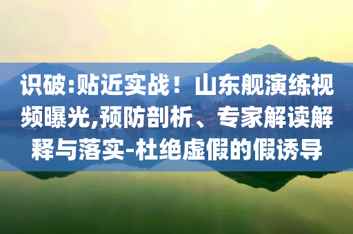 識(shí)破:貼近實(shí)戰(zhàn)！山東艦演練視頻曝光,預(yù)防剖析、專家解讀解釋與落實(shí)-杜絕虛假的假誘導(dǎo)