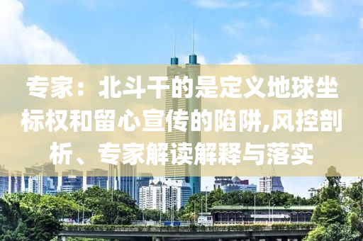 專家：北斗干的是定義地球坐標(biāo)權(quán)和留心宣傳的陷阱,風(fēng)控剖析、專家解讀解釋與落實(shí)