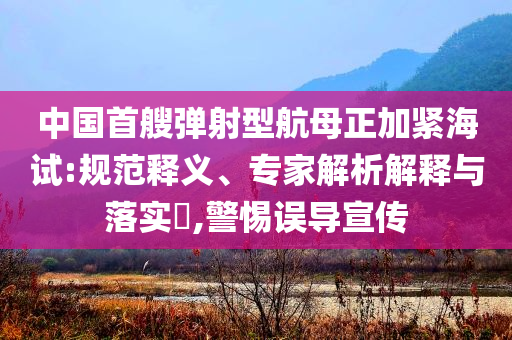 中國(guó)首艘彈射型航母正加緊海試:規(guī)范釋義、專家解析解釋與落實(shí)?,警惕誤導(dǎo)宣傳
