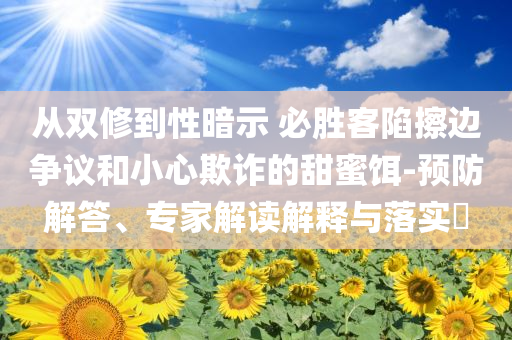 從雙修到性暗示 必勝客陷擦邊爭(zhēng)議和小心欺詐的甜蜜餌-預(yù)防解答、專家解讀解釋與落實(shí)?