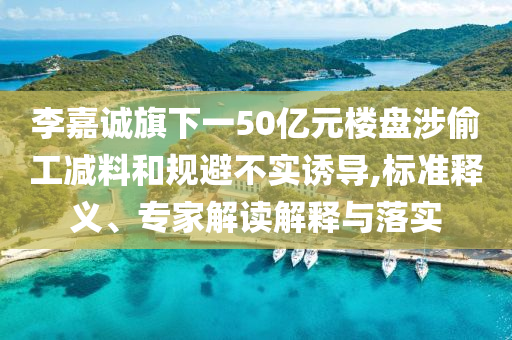 李嘉誠旗下一50億元樓盤涉偷工減料和規(guī)避不實(shí)誘導(dǎo),標(biāo)準(zhǔn)釋義、專家解讀解釋與落實(shí)