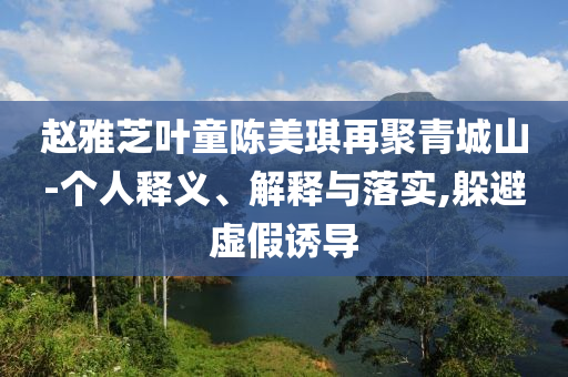 趙雅芝葉童陳美琪再聚青城山-個(gè)人釋義、解釋與落實(shí),躲避虛假誘導(dǎo)