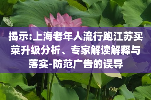 揭示:上海老年人流行跑江蘇買菜升級分析、專家解讀解釋與落實-防范廣告的誤導