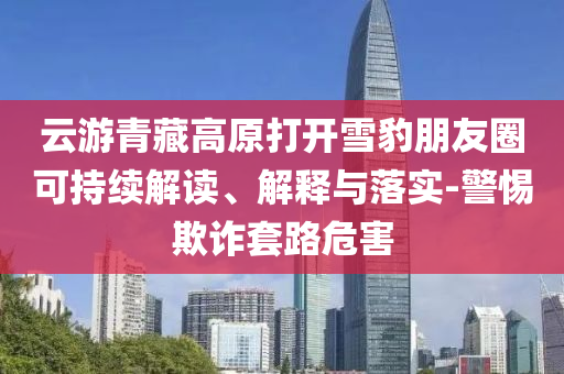 云游青藏高原打開雪豹朋友圈可持續(xù)解讀、解釋與落實-警惕欺詐套路危害