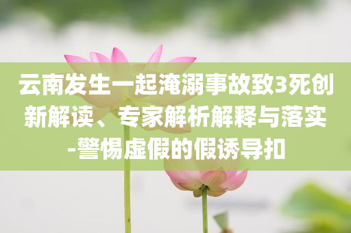 云南發(fā)生一起淹溺事故致3死創(chuàng)新解讀、專家解析解釋與落實(shí)-警惕虛假的假誘導(dǎo)扣