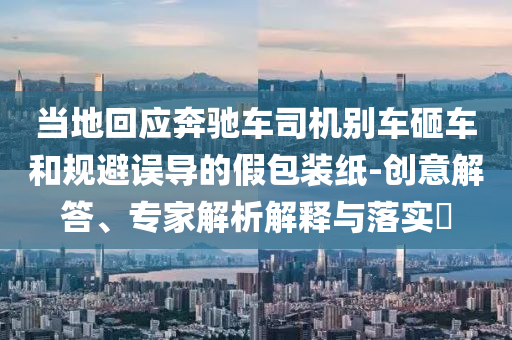 當(dāng)?shù)鼗貞?yīng)奔馳車司機(jī)別車砸車和規(guī)避誤導(dǎo)的假包裝紙-創(chuàng)意解答、專家解析解釋與落實(shí)?
