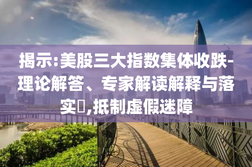 揭示:美股三大指數(shù)集體收跌-理論解答、專家解讀解釋與落實(shí)?,抵制虛假迷障