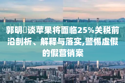 郭明錤談蘋果將面臨25%關(guān)稅前沿剖析、解釋與落實,警惕虛假的假營銷案