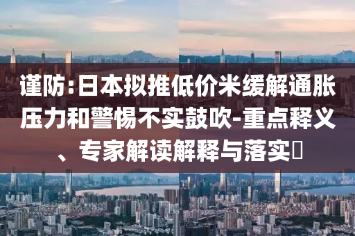 謹(jǐn)防:日本擬推低價(jià)米緩解通脹壓力和警惕不實(shí)鼓吹-重點(diǎn)釋義、專(zhuān)家解讀解釋與落實(shí)?