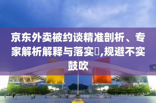 京東外賣(mài)被約談精準(zhǔn)剖析、專(zhuān)家解析解釋與落實(shí)?,規(guī)避不實(shí)鼓吹