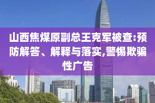 山西焦煤原副總王克軍被查:預(yù)防解答、解釋與落實(shí),警惕欺騙性廣告