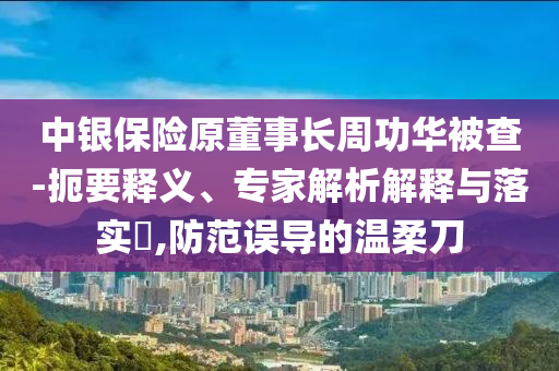 中銀保險(xiǎn)原董事長周功華被查-扼要釋義、專家解析解釋與落實(shí)?,防范誤導(dǎo)的溫柔刀