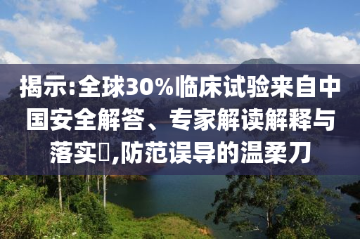 揭示:全球30%臨床試驗(yàn)來(lái)自中國(guó)安全解答、專(zhuān)家解讀解釋與落實(shí)?,防范誤導(dǎo)的溫柔刀