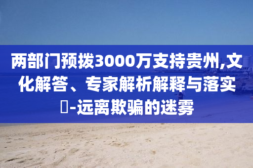 兩部門預(yù)撥3000萬支持貴州,文化解答、專家解析解釋與落實?-遠離欺騙的迷霧