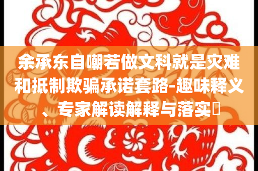 余承東自嘲若做文科就是災(zāi)難和抵制欺騙承諾套路-趣味釋義、專家解讀解釋與落實?