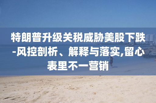特朗普升級關(guān)稅威脅美股下跌-風(fēng)控剖析、解釋與落實,留心表里不一營銷