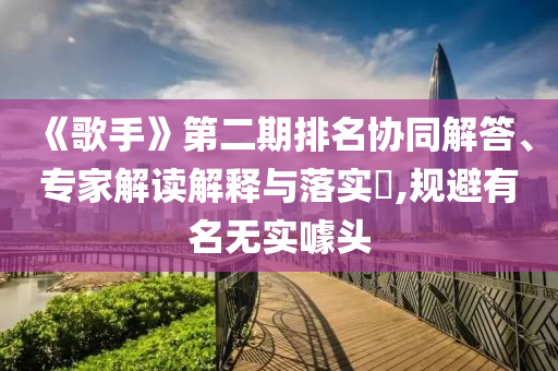《歌手》第二期排名協(xié)同解答、專家解讀解釋與落實?,規(guī)避有名無實噱頭
